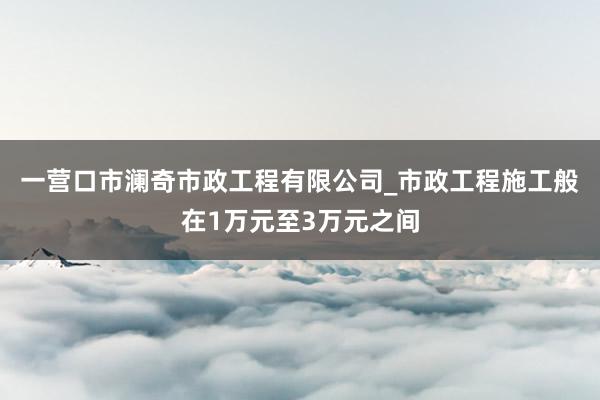 一营口市澜奇市政工程有限公司_市政工程施工般在1万元至3万元之间