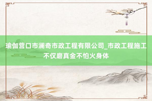 瑜伽营口市澜奇市政工程有限公司_市政工程施工不仅磨真金不怕火身体