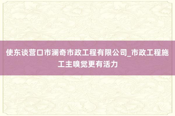 使东谈营口市澜奇市政工程有限公司_市政工程施工主嗅觉更有活力
